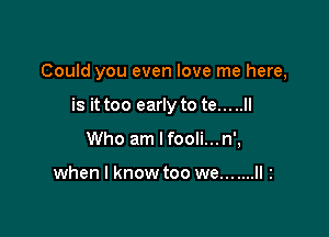 Could you even love me here,

is it too early to te... ..ll
Who am lfooli...n',

when I know too we... ....II 2