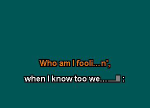 Who am lfooli...n',

when I know too we... ....II 2