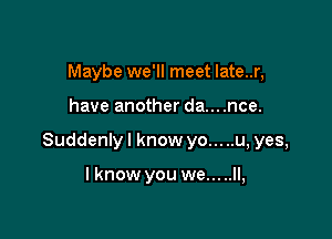 Maybe we'll meet Iate..r,

have another da....nce.

Suddenly I know yo... ..u, yes,

I know you we.....ll,