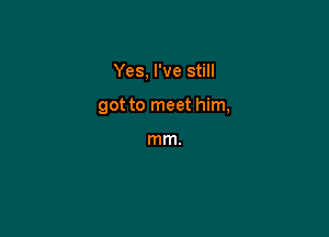Yes, I've still

got to meet him,

mm.