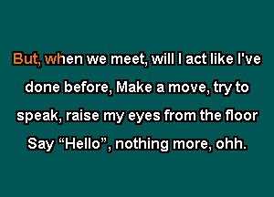 But, when we meet, will I act like I've
done before, Make a move, try to
speak, raise my eyes from the floor

Say Hello , nothing more, ohh.