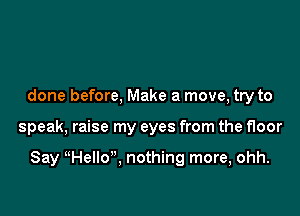 done before, Make a move, try to

speak, raise my eyes from the floor

Say HelIo, nothing more, ohh.