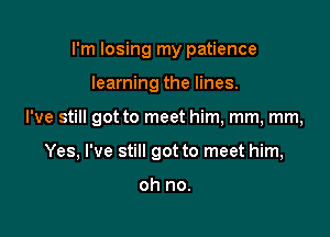 I'm losing my patience

learning the lines.

I've still got to meet him, mm, mm,

Yes, I've still got to meet him,

oh no.