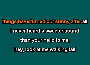things have turned out sunny after all
i never heard a sweeter sound
than your hello to me,

hey, look at me walking tall