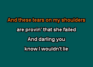 And these tears on my shoulders

are provin' that she failed

And darling you

know I wouldn't lie