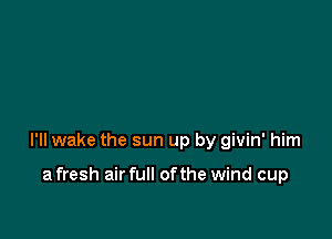 I'll wake the sun up by givin' him

a fresh air full ofthe wind cup