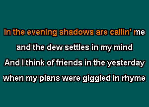 In the evening shadows are callin' me
and the dew settles in my mind
And I think of friends in the yesterday

when my plans were giggled in rhyme