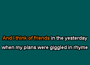 And I think offriends in the yesterday

when my plans were giggled in rhyme