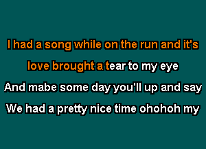 I had a song while on the run and it's
love brought a tear to my eye
And mabe some day you'll up and say

We had a pretty nice time ohohoh my