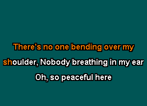 There's no one bending over my

shoulder, Nobody breathing in my ear

Oh, so peaceful here