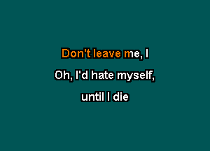 Don't leave me, I
Ch, I'd hate myself,

until I die