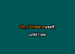 0h, I'd hate myself,

until I die