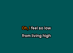 Oh, I feel so low

from living high