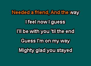 Needed a friend, And the way
I feel now I guess
I'll be with you 'til the end

Guess I'm on my way

Mighty glad you stayed