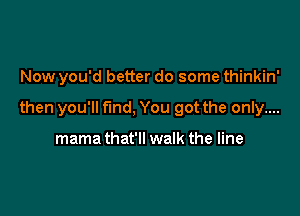 Now you'd better do some thinkin'

then you'll fund, You got the only....

mama that'll walk the line