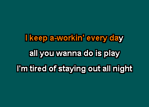 I keep a-workin' every day

all you wanna do is play

I'm tired of staying out all night