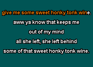 give me some sweet honky tonk wine.
aww ya know that keeps me
out of my mind
all she left, she left behind

some of that sweet honky tonk wine.