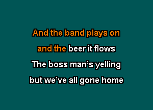 And the band plays on

and the beer it flows

The boss man's yelling

but wewe all gone home