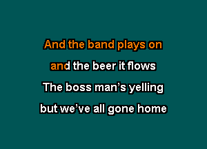 And the band plays on

and the beer it flows

The boss man's yelling

but wewe all gone home