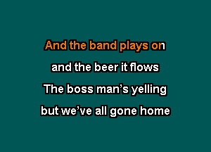 And the band plays on

and the beer it flows

The boss man's yelling

but wewe all gone home