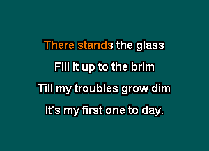There stands the glass
Fill it up to the brim

Till my troubles grow dim

It's my first one to day.