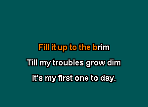 Fill it up to the brim

Till my troubles grow dim

It's my first one to day.