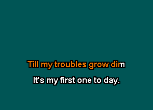 Till my troubles grow dim

It's my first one to day.