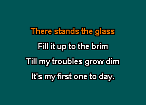 There stands the glass
Fill it up to the brim

Till my troubles grow dim

It's my first one to day.