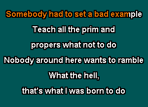 Somebody had to set a bad example
Teach all the prim and
propers what not to do

Nobody around here wants to ramble

What the hell,

that's what I was born to do