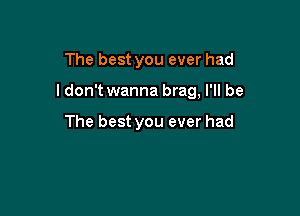 The best you ever had

I don't wanna brag, I'll be

The best you ever had