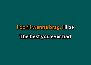 ldon't wanna brag, I'll be

The best you ever had