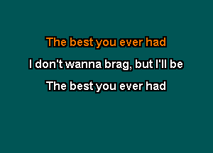 The best you ever had

ldon't wanna brag, but I'll be

The best you ever had