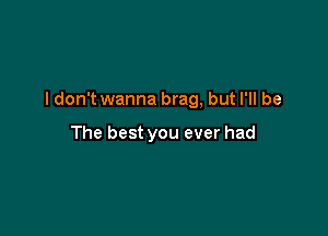 ldon't wanna brag, but I'll be

The best you ever had