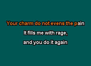 Your charm do not evens the pain

ltf'llls me with rage,

and you do it again