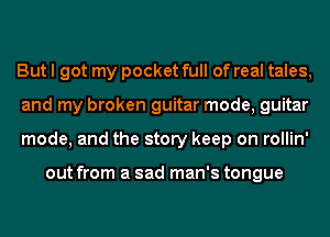 But I got my pocket full of real tales,
and my broken guitar mode, guitar
mode, and the story keep on rollin'

out from a sad man's tongue