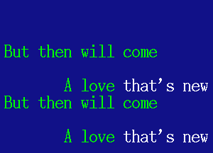 But then will come

A love that s new
But then will come

A love that s new