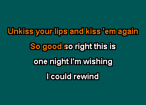 Unkiss your lips and kiss 'em again

So good so right this is
one night I'm wishing

I could rewind