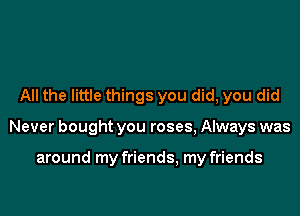 All the little things you did, you did

Never bought you roses, Always was

around my friends, my friends