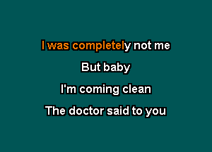I was completely not me
But baby

I'm coming clean

The doctor said to you