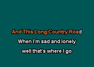 And This Long Country Road

When I'm sad and lonely

well that's where I go