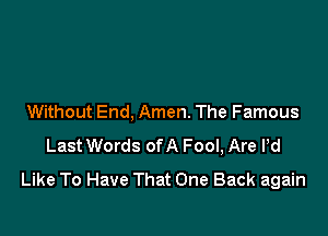 Without End, Amen. The Famous

Last Words ofA Fool, Are Pd
Like To Have That One Back again