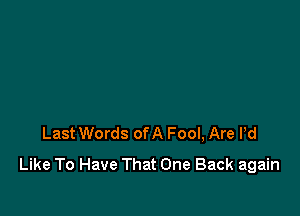 Last Words ofA Fool, Are Pd
Like To Have That One Back again