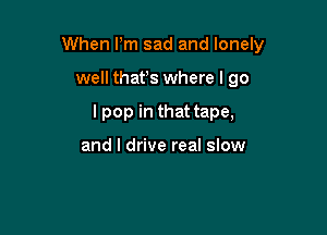 When Pm sad and lonely

well thafs where I go
I pop in that tape,

and I drive real slow