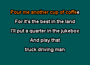 Pour me another cup of coffee

For it's the best in the land
I'll put a quarter in the jukebox
And play that

truck driving man