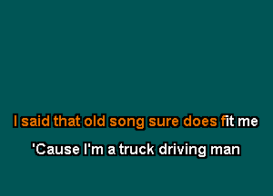I said that old song sure does fit me

'Cause I'm a truck driving man