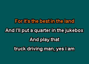 For it's the best in the land
And I'll put a quarter in the jukebox
And play that

truck driving man, yes i am
