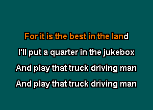 For it is the best in the land
I'll put a quarter in the jukebox
And play that truck driving man
And play that truck driving man