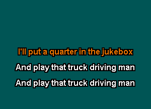 I'll put a quarter in the jukebox

And play that truck driving man

And play that truck driving man