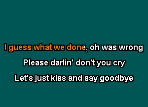 I guess what we done, oh was wrong

Please darlin' don't you cry

Let'sjust kiss and say goodbye