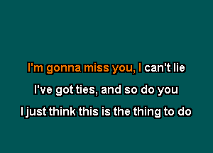 I'm gonna miss you, I can't lie

I've got ties, and so do you

ljust think this is the thing to do